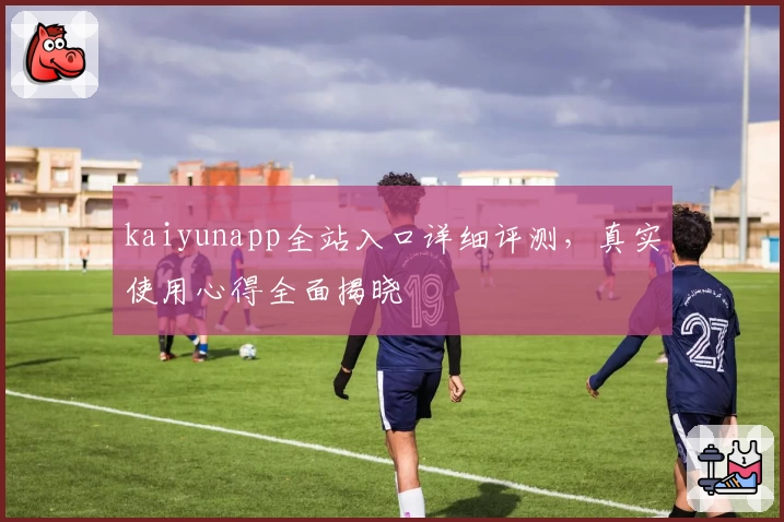kaiyunapp全站入口详细评测，真实使用心得全面揭晓