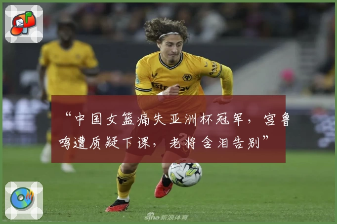 “中国女篮痛失亚洲杯冠军，宫鲁鸣遭质疑下课，老将含泪告别”