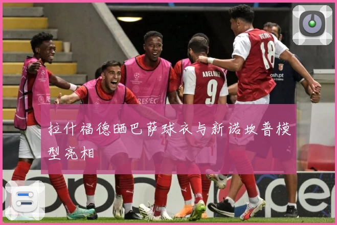 拉什福德晒巴萨球衣与新诺坎普模型亮相