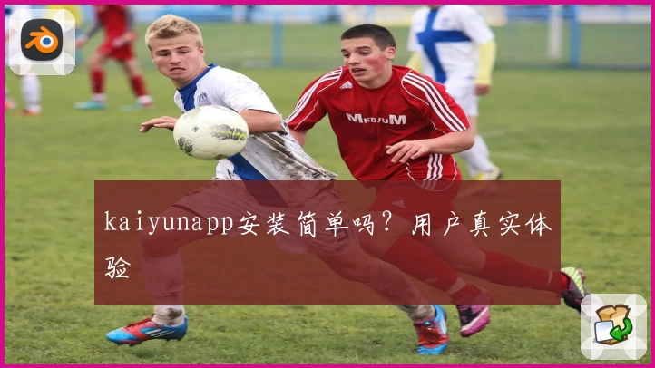 kaiyunapp安装简单吗？用户真实体验