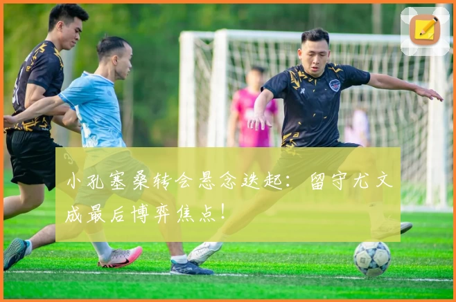 小孔塞桑转会悬念迭起：留守尤文成最后博弈焦点！