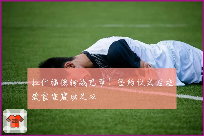 拉什福德转战巴萨!签约仪式后逆袭官宣震动足坛