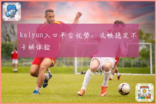 kaiyun入口平台优势,流畅稳定不卡顿体验
