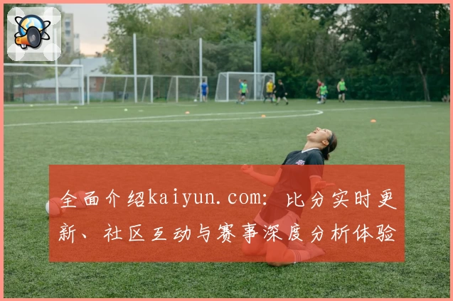 全面介绍kaiyun.com:比分实时更新、社区互动与赛事深度分析体验
