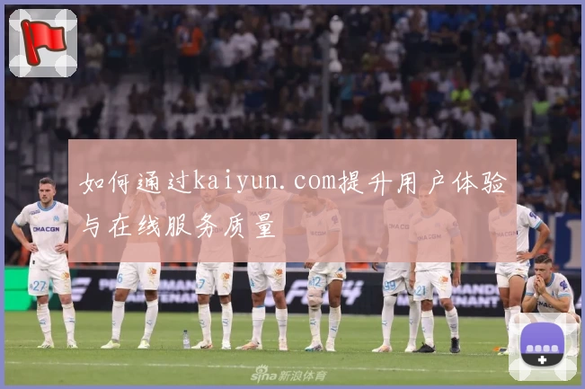 如何通过kaiyun.com提升用户体验与在线服务质量