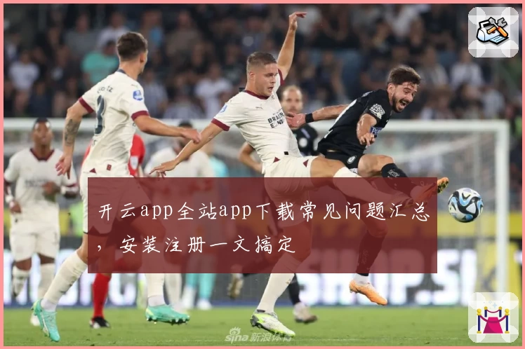 开云app全站app下载常见问题汇总，安装注册一文搞定