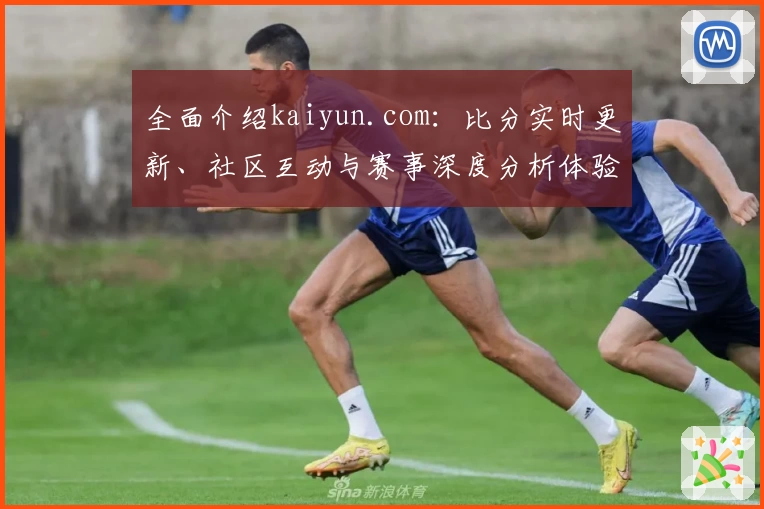 全面介绍kaiyun.com：比分实时更新、社区互动与赛事深度分析体验