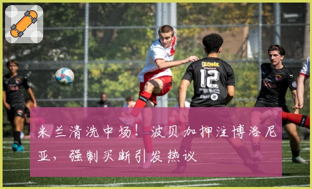 米兰清洗中场！波贝加押注博洛尼亚，强制买断引发热议‍‍‍‍‍‍‍！