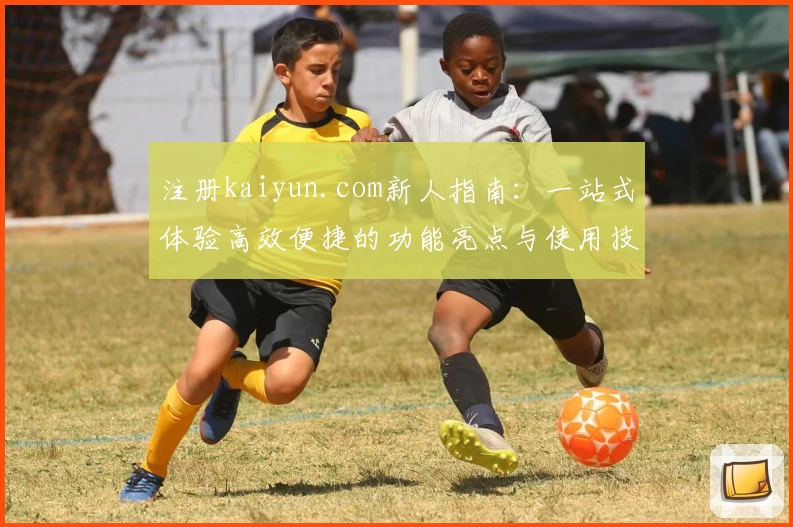 注册kaiyun.com新人指南：一站式体验高效便捷的功能亮点与使用技巧