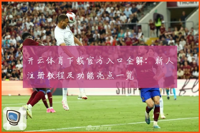 开云体育下载官方入口全解：新人注册教程及功能亮点一览