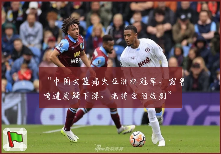 “中国女篮痛失亚洲杯冠军,宫鲁鸣遭质疑下课,老将含泪告别”