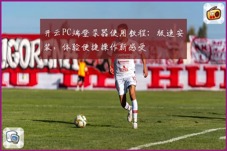 开云PC端登录器使用教程：极速安装，体验便捷操作新感受